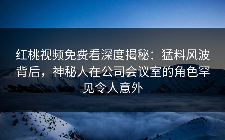红桃视频免费看深度揭秘:猛料风波背后,神秘人在公司会议室的角色罕见令人意外