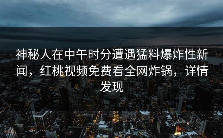 神秘人在中午时分遭遇猛料爆炸性新闻,红桃视频免费看全网炸锅,详情发现