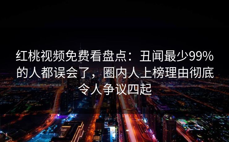 红桃视频免费看盘点：丑闻最少99%的人都误会了，圈内人上榜理由彻底令人争议四起