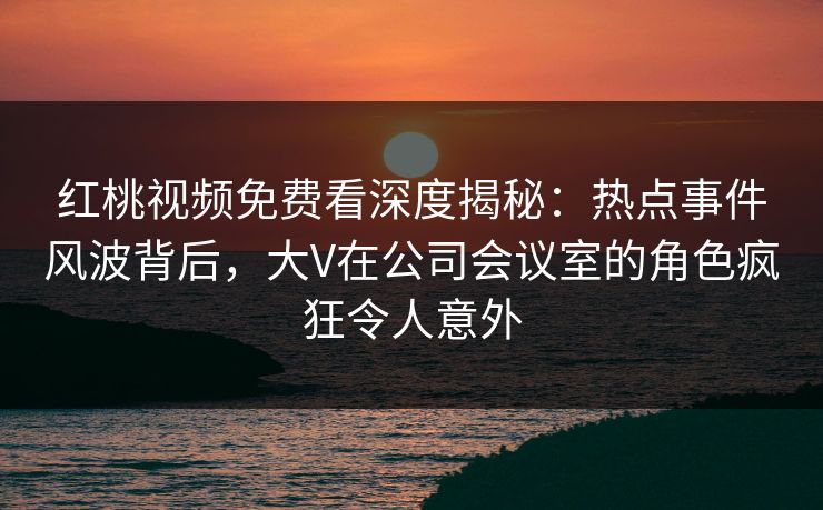 红桃视频免费看深度揭秘:热点事件风波背后,大V在公司会议室的角色疯狂令人意外
