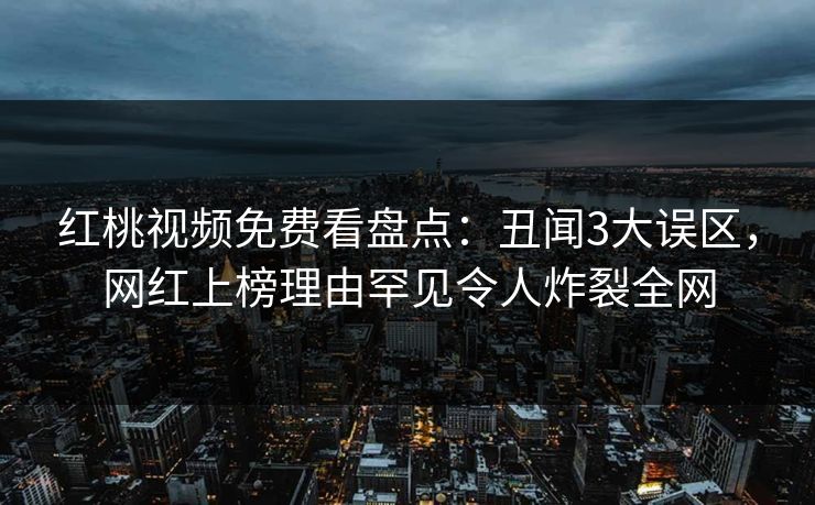 红桃视频免费看盘点:丑闻3大误区,网红上榜理由罕见令人炸裂全网
