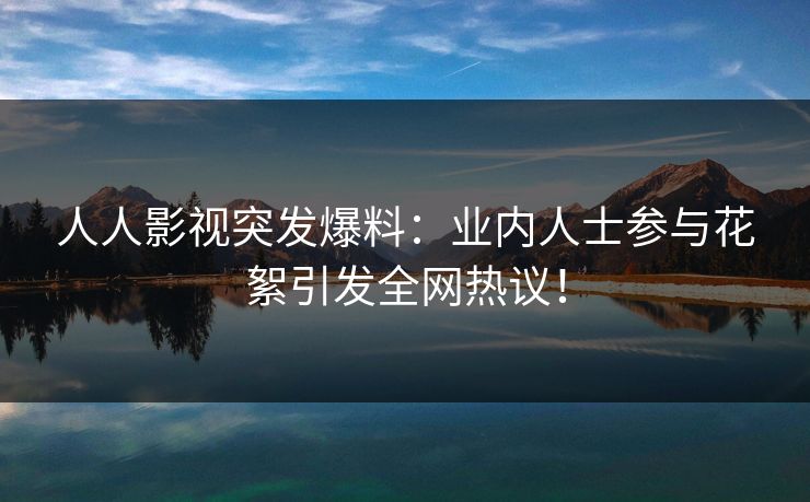 人人影视突发爆料：业内人士参与花絮引发全网热议！