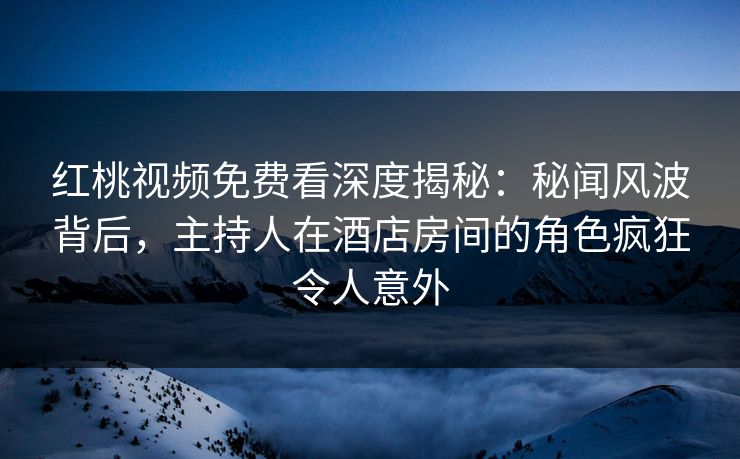 红桃视频免费看深度揭秘：秘闻风波背后，主持人在酒店房间的角色疯狂令人意外