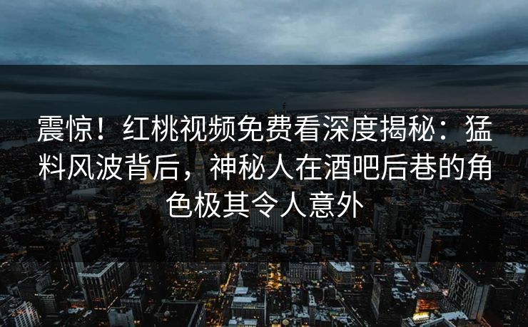震惊！红桃视频免费看深度揭秘：猛料风波背后，神秘人在酒吧后巷的角色极其令人意外