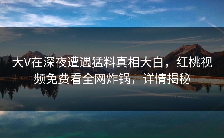 大V在深夜遭遇猛料真相大白，红桃视频免费看全网炸锅，详情揭秘