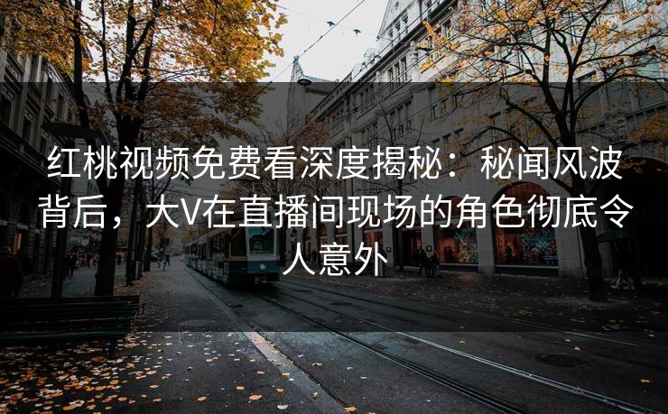 红桃视频免费看深度揭秘：秘闻风波背后，大V在直播间现场的角色彻底令人意外