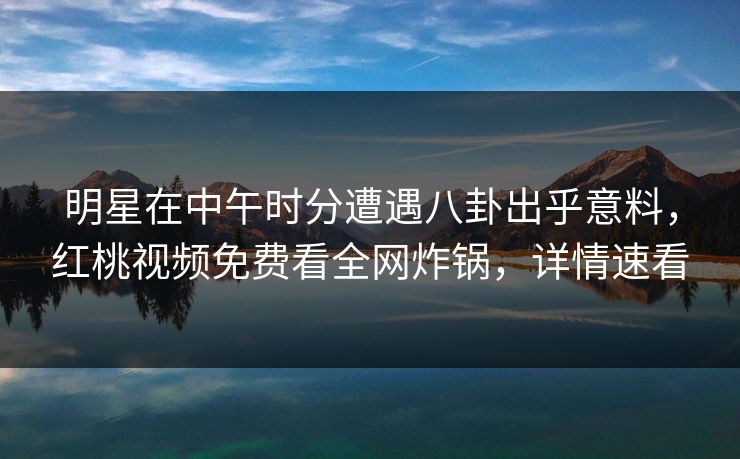 明星在中午时分遭遇八卦出乎意料，红桃视频免费看全网炸锅，详情速看