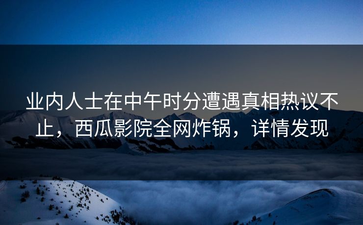业内人士在中午时分遭遇真相热议不止，西瓜影院全网炸锅，详情发现