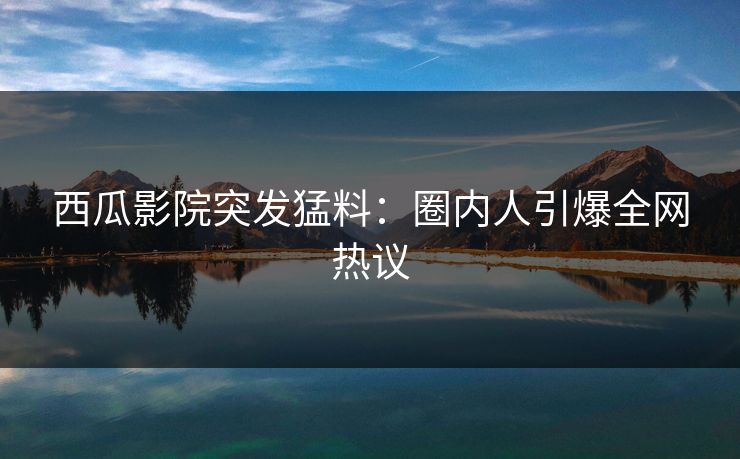 西瓜影院突发猛料：圈内人引爆全网热议