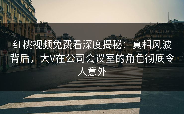 红桃视频免费看深度揭秘：真相风波背后，大V在公司会议室的角色彻底令人意外