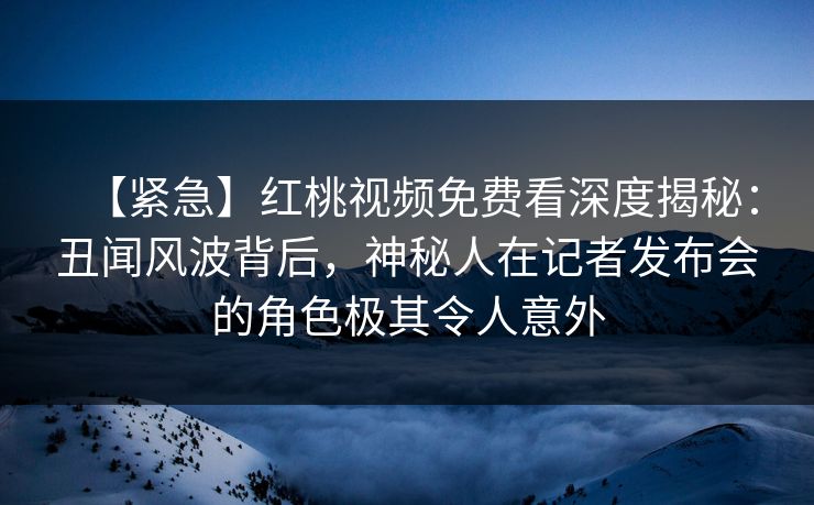 【紧急】红桃视频免费看深度揭秘：丑闻风波背后，神秘人在记者发布会的角色极其令人意外