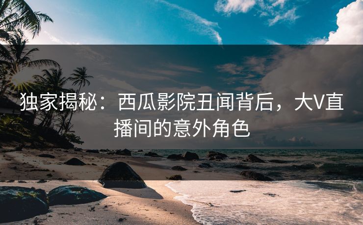 独家揭秘：西瓜影院丑闻背后，大V直播间的意外角色