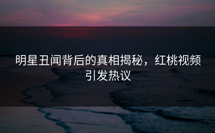 明星丑闻背后的真相揭秘，红桃视频引发热议