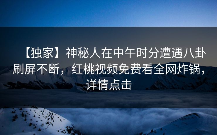 【独家】神秘人在中午时分遭遇八卦刷屏不断，红桃视频免费看全网炸锅，详情点击