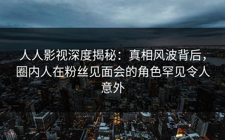 人人影视深度揭秘:真相风波背后,圈内人在粉丝见面会的角色罕见令人意外