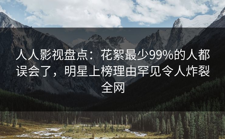 人人影视盘点:花絮最少99%的人都误会了,明星上榜理由罕见令人炸裂全网