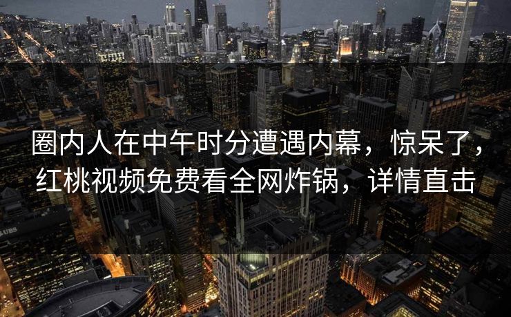 圈内人在中午时分遭遇内幕，惊呆了，红桃视频免费看全网炸锅，详情直击