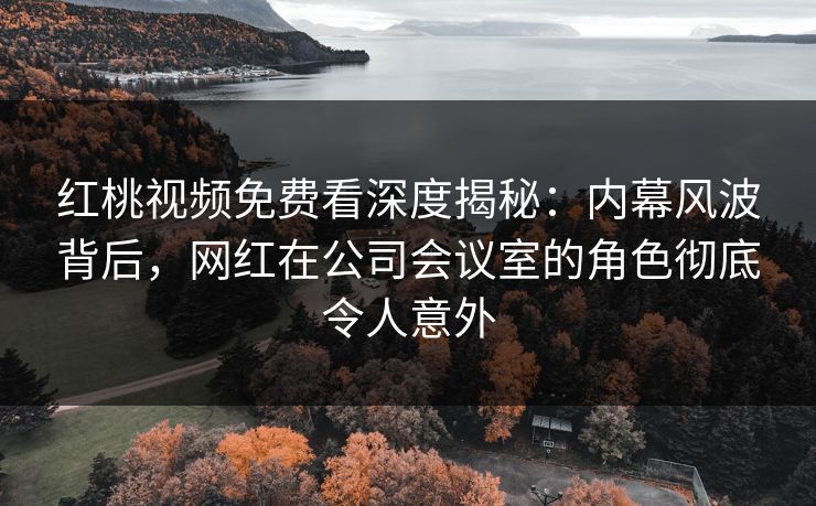 红桃视频免费看深度揭秘：内幕风波背后，网红在公司会议室的角色彻底令人意外