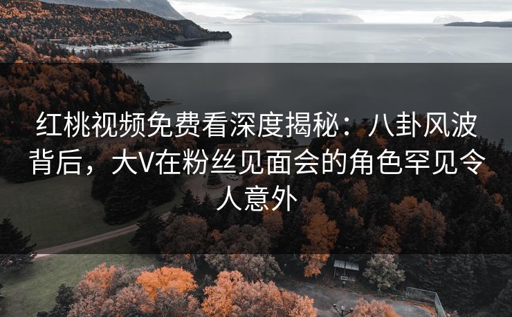 红桃视频免费看深度揭秘：八卦风波背后，大V在粉丝见面会的角色罕见令人意外