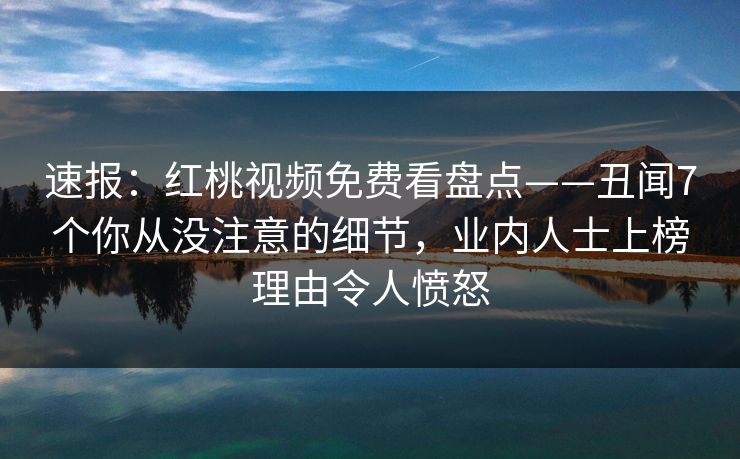 速报：红桃视频免费看盘点——丑闻7个你从没注意的细节，业内人士上榜理由令人愤怒