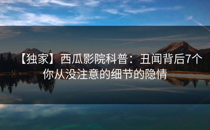 【独家】西瓜影院科普：丑闻背后7个你从没注意的细节的隐情