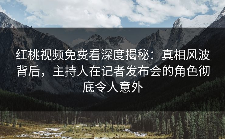 红桃视频免费看深度揭秘：真相风波背后，主持人在记者发布会的角色彻底令人意外