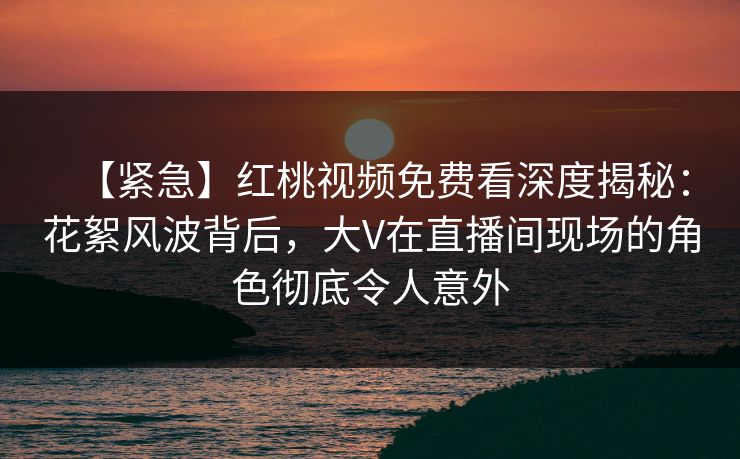 【紧急】红桃视频免费看深度揭秘：花絮风波背后，大V在直播间现场的角色彻底令人意外
