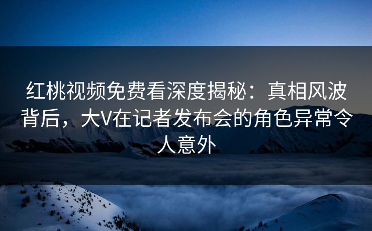 红桃视频免费看深度揭秘:真相风波背后,大V在记者发布会的角色异常令人意外