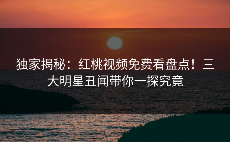 独家揭秘：红桃视频免费看盘点！三大明星丑闻带你一探究竟