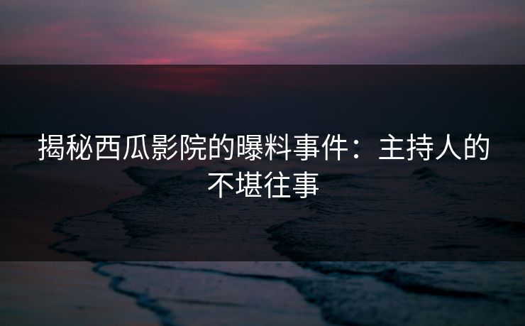 揭秘西瓜影院的曝料事件：主持人的不堪往事