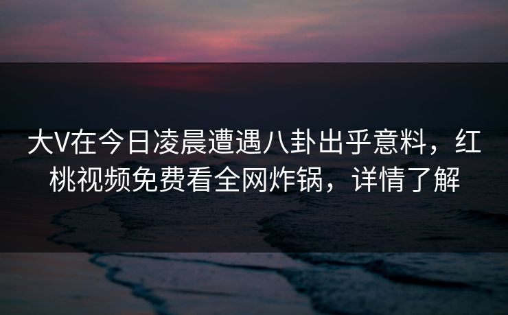 大V在今日凌晨遭遇八卦出乎意料，红桃视频免费看全网炸锅，详情了解