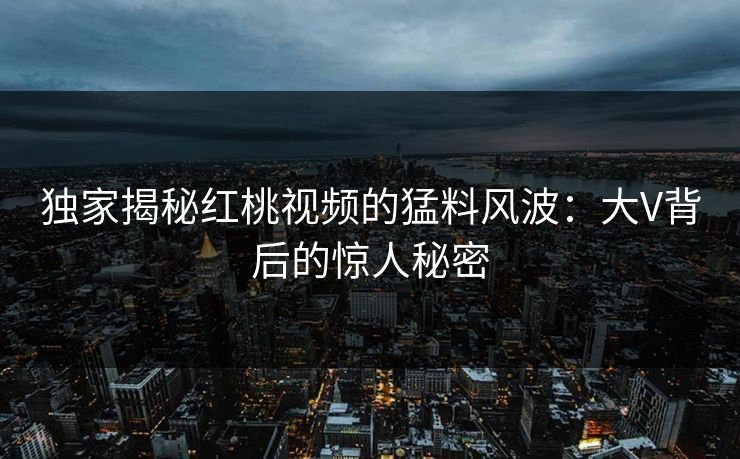 独家揭秘红桃视频的猛料风波：大V背后的惊人秘密