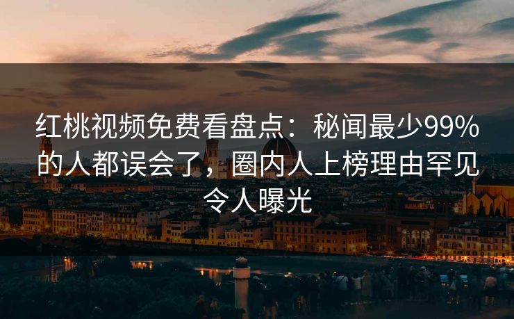 红桃视频免费看盘点:秘闻最少99%的人都误会了,圈内人上榜理由罕见令人曝光