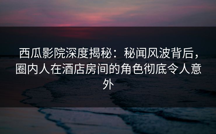 西瓜影院深度揭秘:秘闻风波背后,圈内人在酒店房间的角色彻底令人意外