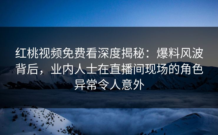 红桃视频免费看深度揭秘：爆料风波背后，业内人士在直播间现场的角色异常令人意外