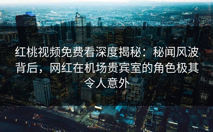 红桃视频免费看深度揭秘:秘闻风波背后,网红在机场贵宾室的角色极其令人意外