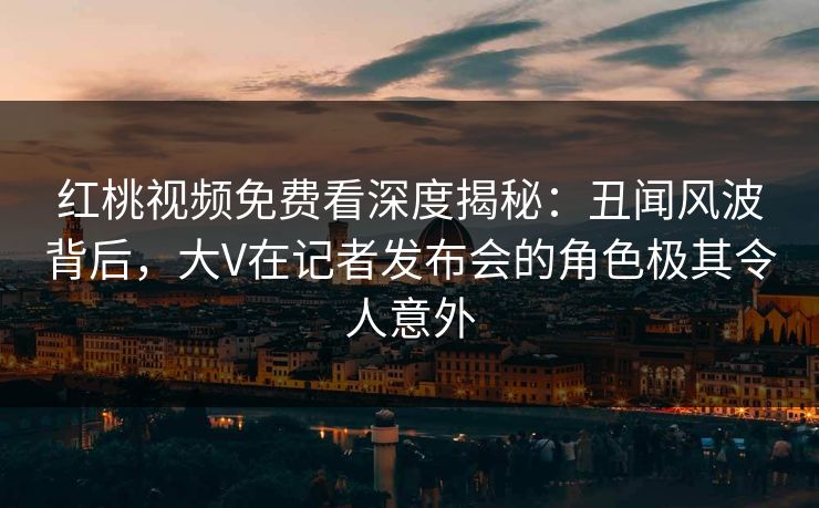 红桃视频免费看深度揭秘：丑闻风波背后，大V在记者发布会的角色极其令人意外