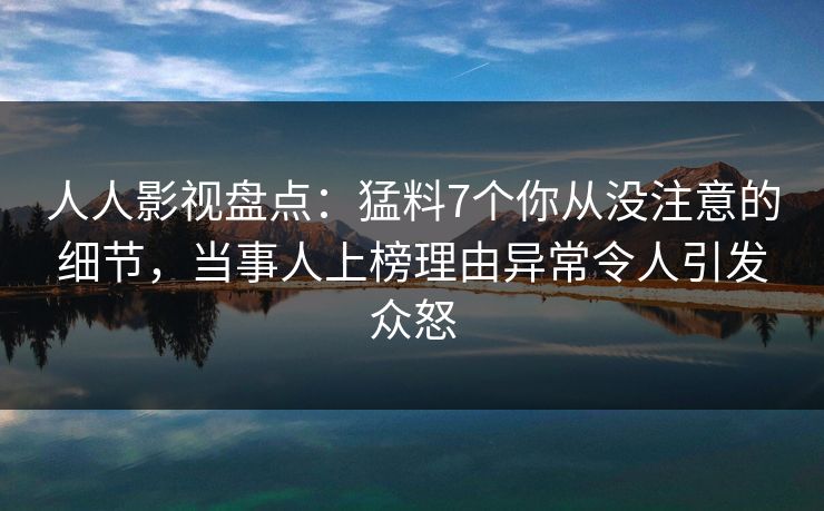 人人影视盘点：猛料7个你从没注意的细节，当事人上榜理由异常令人引发众怒