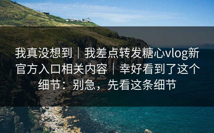 我真没想到｜我差点转发糖心vlog新官方入口相关内容｜幸好看到了这个细节：别急，先看这条细节