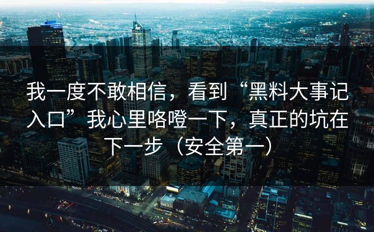 我一度不敢相信，看到“黑料大事记入口”我心里咯噔一下，真正的坑在下一步（安全第一）