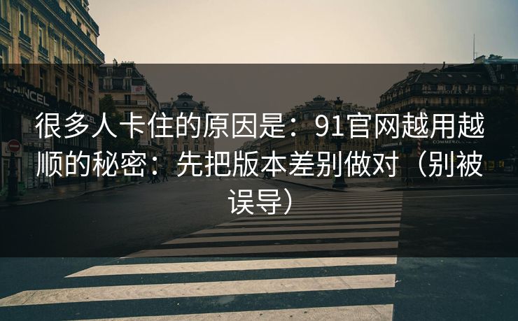 很多人卡住的原因是：91官网越用越顺的秘密：先把版本差别做对（别被误导）