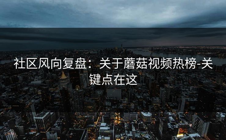 社区风向复盘：关于蘑菇视频热榜-关键点在这