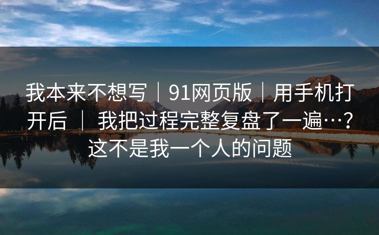 我本来不想写｜91网页版｜用手机打开后 ｜ 我把过程完整复盘了一遍…？这不是我一个人的问题
