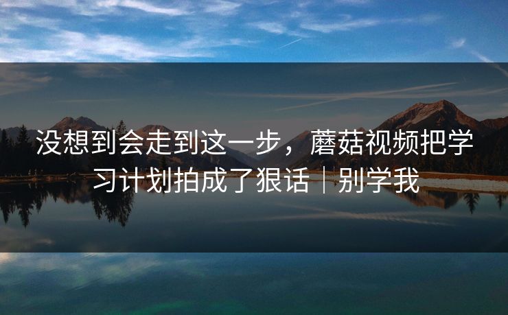 没想到会走到这一步,蘑菇视频把学习计划拍成了狠话|别学我