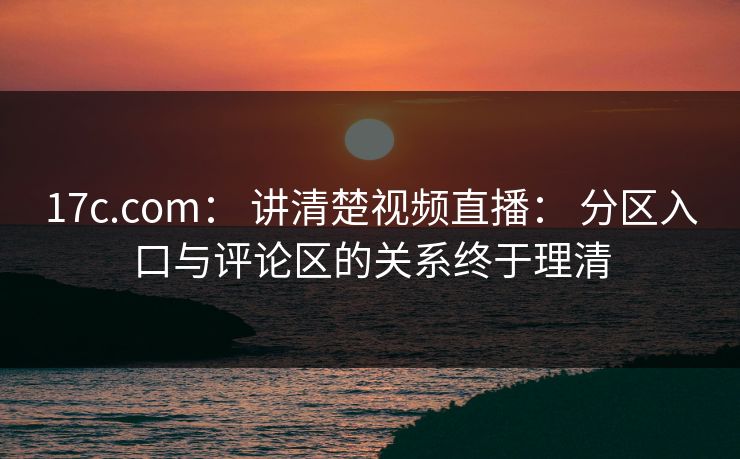 17c.com： 讲清楚视频直播： 分区入口与评论区的关系终于理清