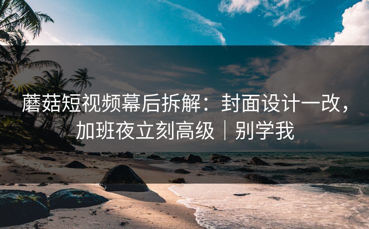 蘑菇短视频幕后拆解:封面设计一改,加班夜立刻高级|别学我