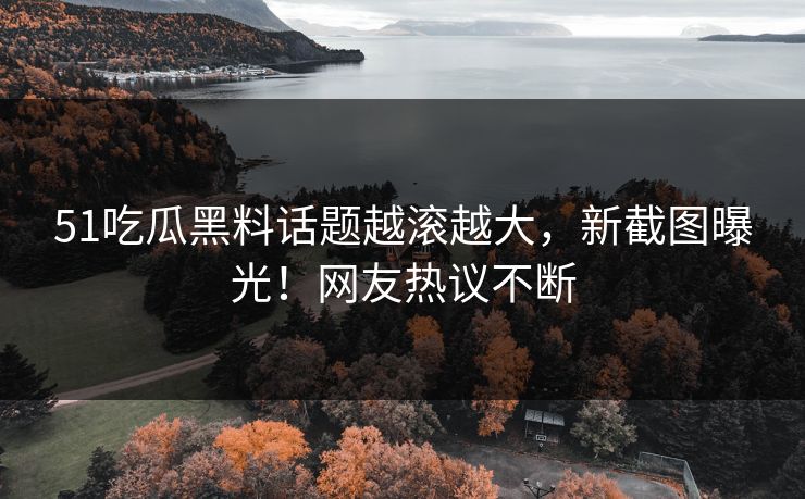 51吃瓜黑料话题越滚越大,新截图曝光!网友热议不断